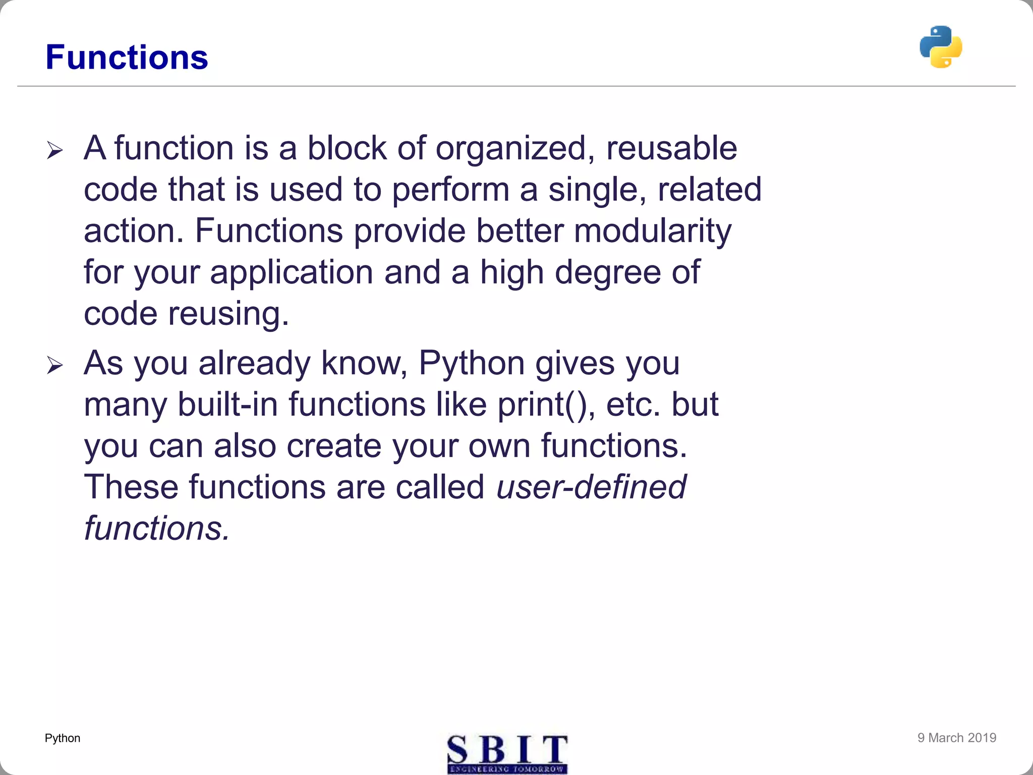 Functions
 A function is a block of organized, reusable
code that is used to perform a single, related
action. Functions provide better modularity
for your application and a high degree of
code reusing.
 As you already know, Python gives you
many built-in functions like print(), etc. but
you can also create your own functions.
These functions are called user-defined
functions.
9 March 2019Python
 