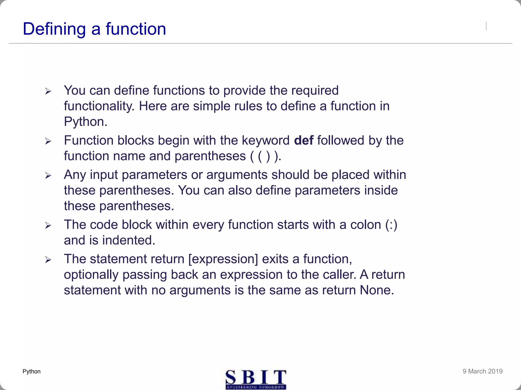 Defining a function
 You can define functions to provide the required
functionality. Here are simple rules to define a function in
Python.
 Function blocks begin with the keyword def followed by the
function name and parentheses ( ( ) ).
 Any input parameters or arguments should be placed within
these parentheses. You can also define parameters inside
these parentheses.
 The code block within every function starts with a colon (:)
and is indented.
 The statement return [expression] exits a function,
optionally passing back an expression to the caller. A return
statement with no arguments is the same as return None.
9 March 2019Python
 