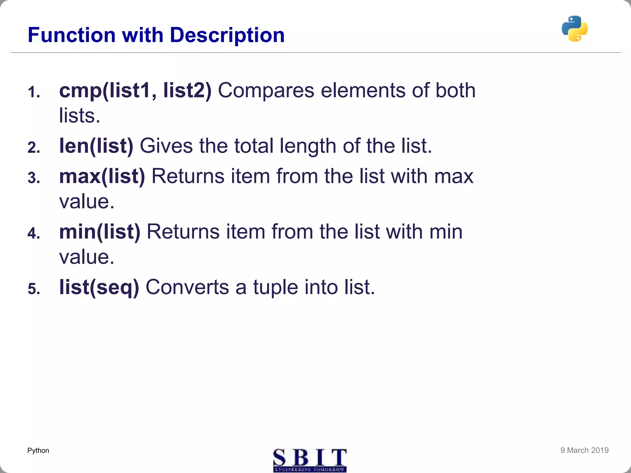 Function with Description
1. cmp(list1, list2) Compares elements of both
lists.
2. len(list) Gives the total length of the list.
3. max(list) Returns item from the list with max
value.
4. min(list) Returns item from the list with min
value.
5. list(seq) Converts a tuple into list.
9 March 2019Python
 