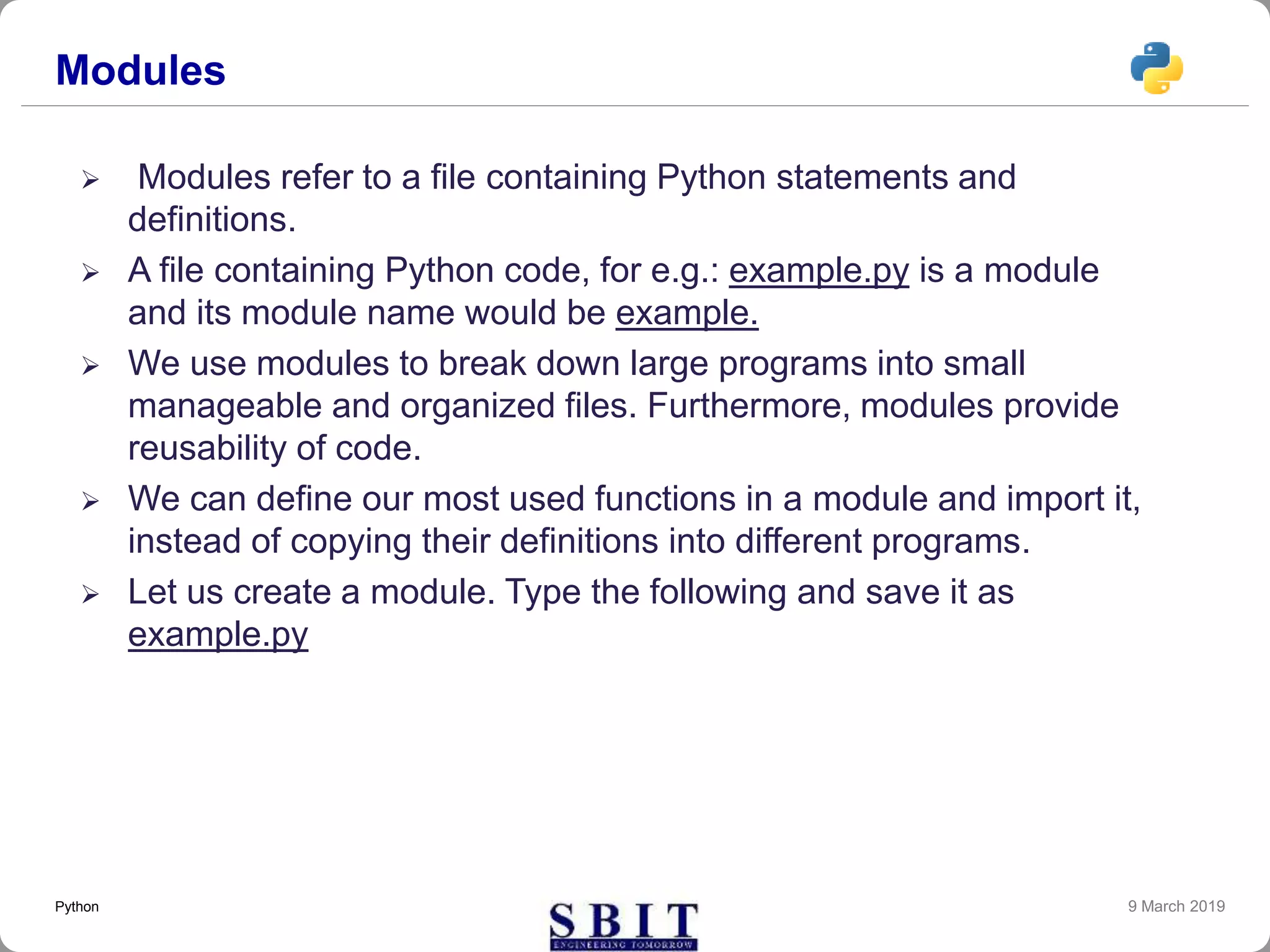 Modules
 Modules refer to a file containing Python statements and
definitions.
 A file containing Python code, for e.g.: example.py is a module
and its module name would be example.
 We use modules to break down large programs into small
manageable and organized files. Furthermore, modules provide
reusability of code.
 We can define our most used functions in a module and import it,
instead of copying their definitions into different programs.
 Let us create a module. Type the following and save it as
example.py
9 March 2019Python
 