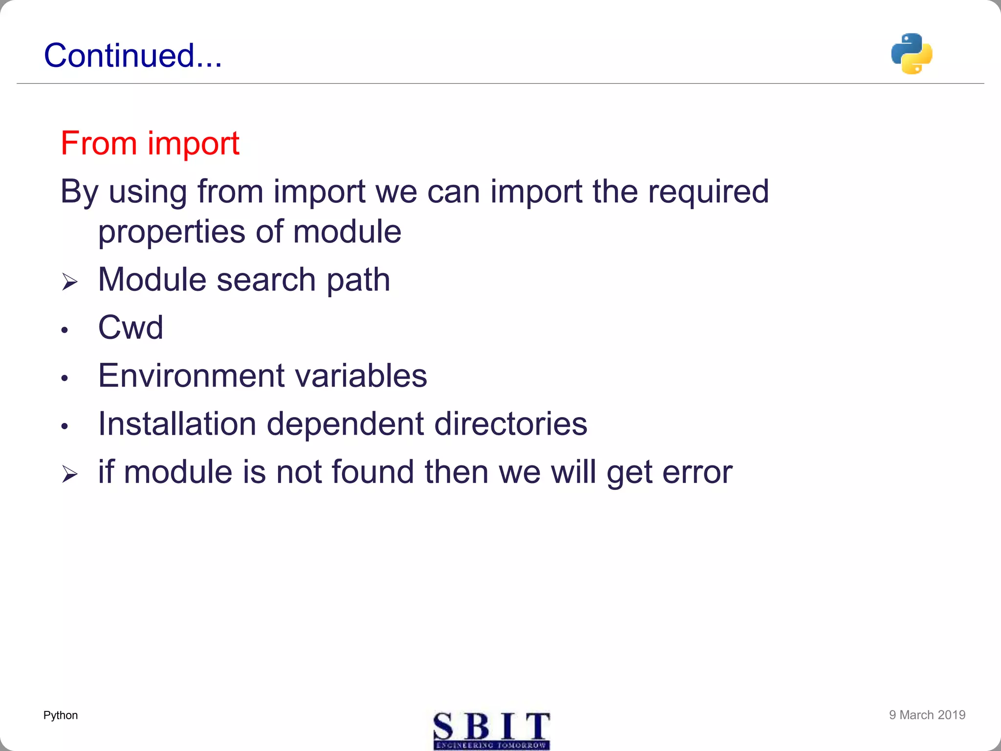 Continued...
From import
By using from import we can import the required
properties of module
 Module search path
• Cwd
• Environment variables
• Installation dependent directories
 if module is not found then we will get error
9 March 2019Python
 