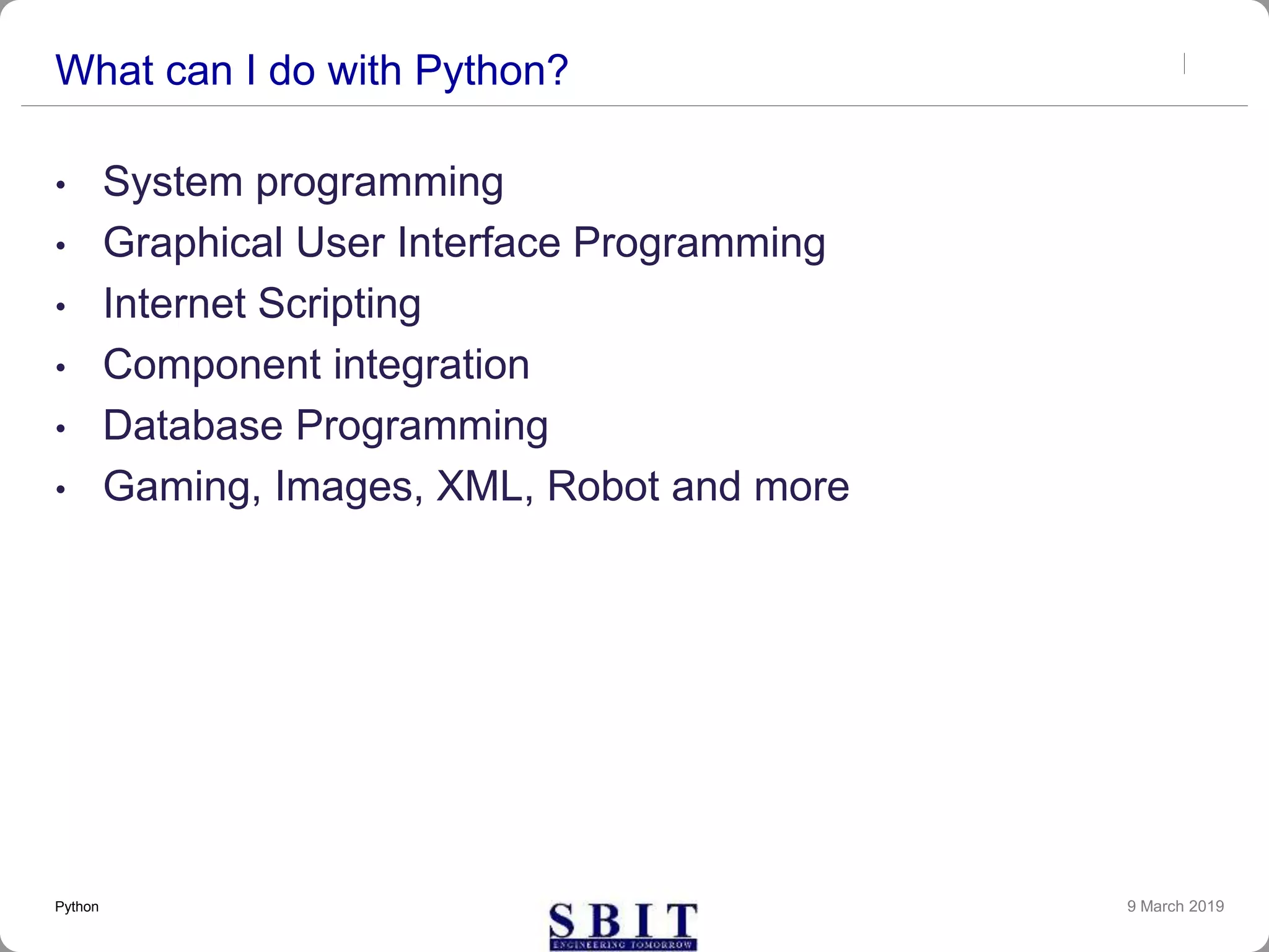 What can I do with Python?
• System programming
• Graphical User Interface Programming
• Internet Scripting
• Component integration
• Database Programming
• Gaming, Images, XML, Robot and more
9 March 2019Python
 