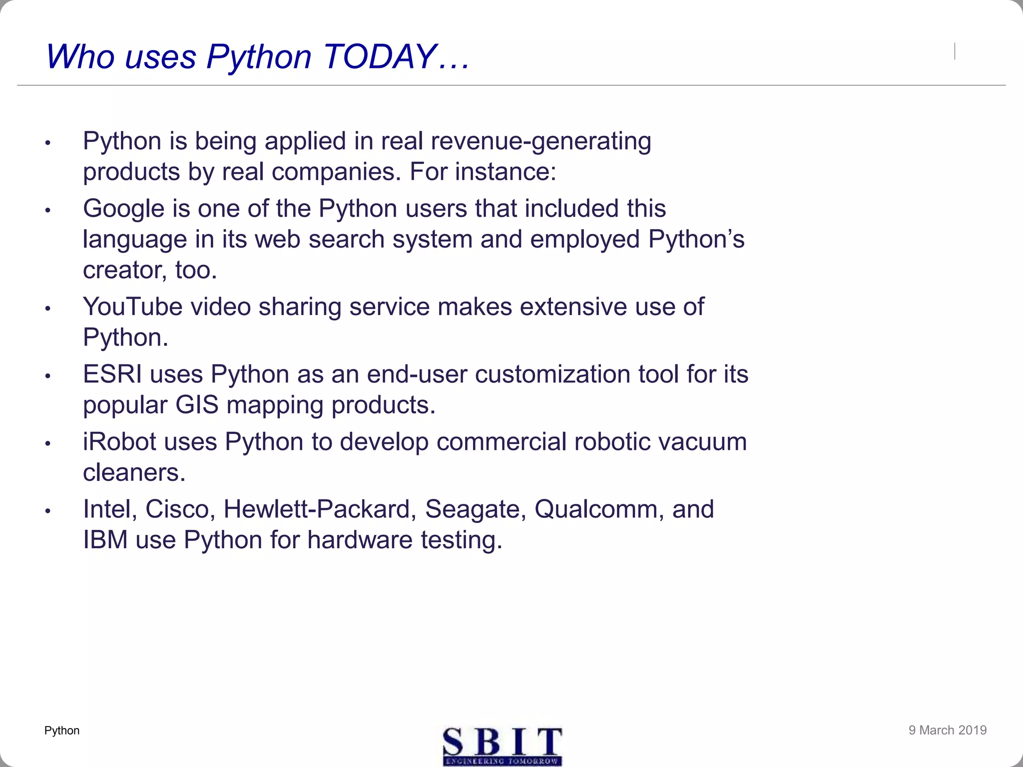 Who uses Python TODAY…
• Python is being applied in real revenue-generating
products by real companies. For instance:
• Google is one of the Python users that included this
language in its web search system and employed Python’s
creator, too.
• YouTube video sharing service makes extensive use of
Python.
• ESRI uses Python as an end-user customization tool for its
popular GIS mapping products.
• iRobot uses Python to develop commercial robotic vacuum
cleaners.
• Intel, Cisco, Hewlett-Packard, Seagate, Qualcomm, and
IBM use Python for hardware testing.
9 March 2019Python
 