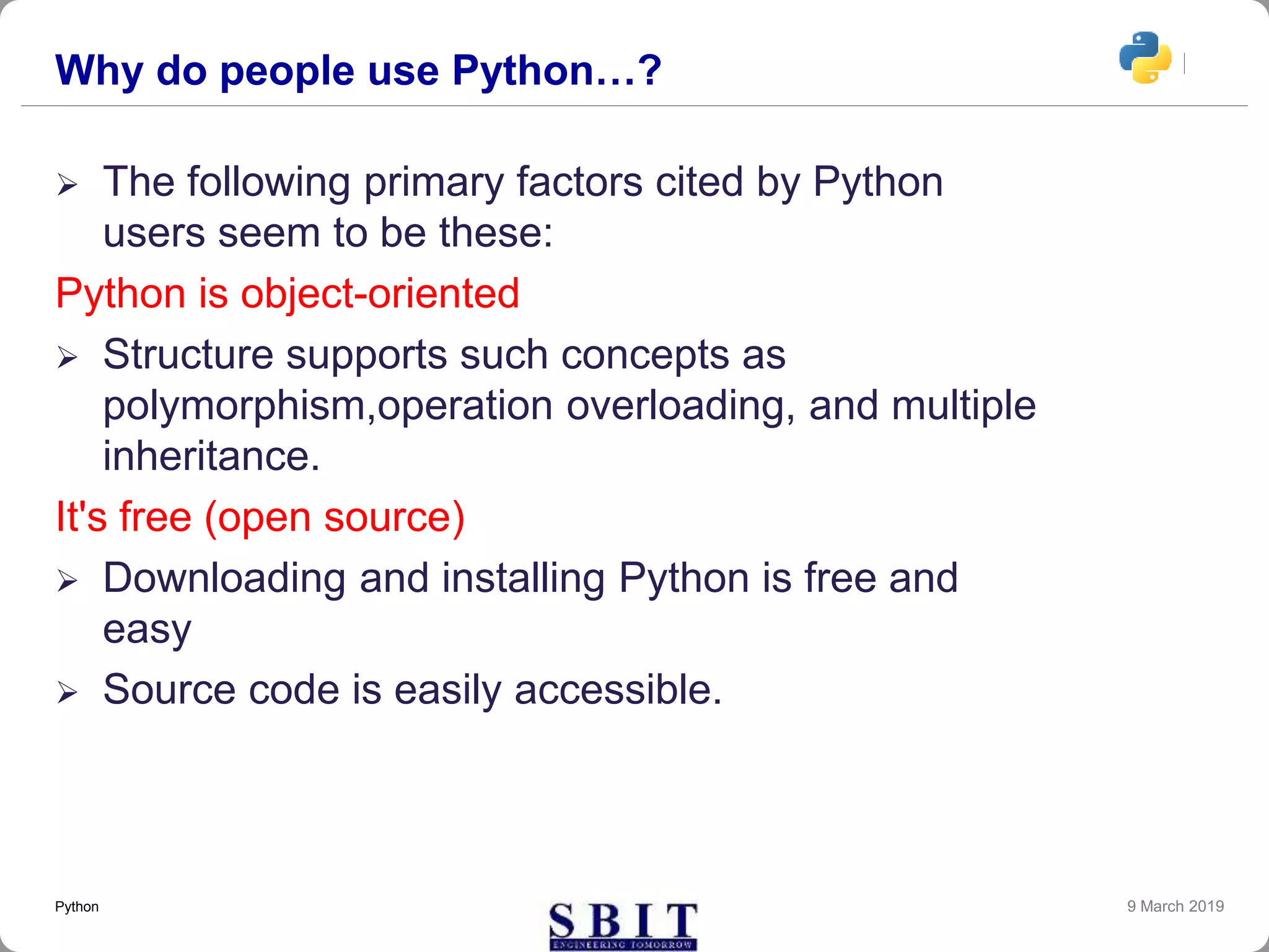 Why do people use Python…?
 The following primary factors cited by Python
users seem to be these:
Python is object-oriented
 Structure supports such concepts as
polymorphism,operation overloading, and multiple
inheritance.
It's free (open source)
 Downloading and installing Python is free and
easy
 Source code is easily accessible.
9 March 2019Python
 