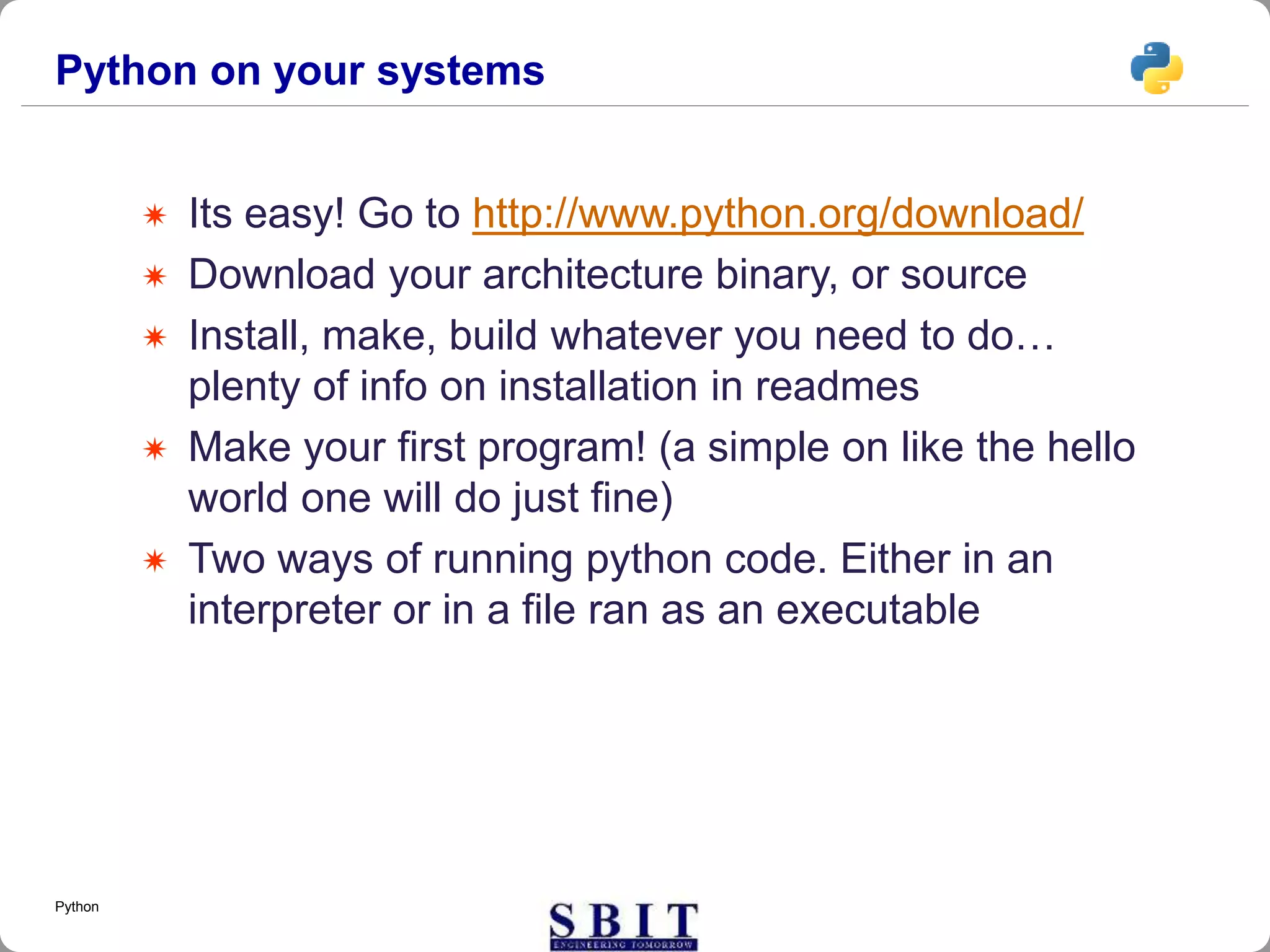 Python on your systems
 Its easy! Go to http://www.python.org/download/
 Download your architecture binary, or source
 Install, make, build whatever you need to do…
plenty of info on installation in readmes
 Make your first program! (a simple on like the hello
world one will do just fine)
 Two ways of running python code. Either in an
interpreter or in a file ran as an executable
Python
 