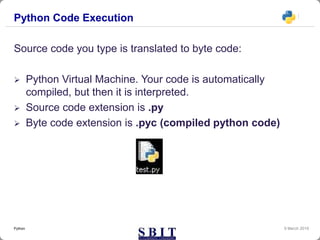 Python Code Execution
Source code you type is translated to byte code:
 Python Virtual Machine. Your code is automatically
compiled, but then it is interpreted.
 Source code extension is .py
 Byte code extension is .pyc (compiled python code)
9 March 2019Python
 