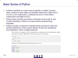 Basic Syntax of Python
 A Python identifier is a name used to identify a variable, function,
class, module or other object. An identifier starts with a letter A to Z
or a to z or an underscore (_) followed by zero or more letters,
underscores and digits (0 to 9).
 Python does not allow punctuation characters such as @, $, and
% within identifiers. Python is a case sensitive programming
language.
 Python provides no braces to indicate blocks of code for class and
function definitions or flow control. Blocks of code are denoted by
line indentation, which is rigidly enforced.
9 March 2019Python
 