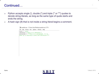 Continued…
 Python accepts single ('), double (") and triple (''' or """) quotes to
denote string literals, as long as the same type of quote starts and
ends the string.
 A hash sign (#) that is not inside a string literal begins a comment.
9 March 2019Python
 