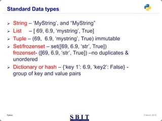 Standard Data types
 String – ‘MyString’, and “MyString”
 List – [ 69, 6.9, ‘mystring’, True]
 Tuple – (69, 6.9, ‘mystring’, True) immutable
 Set/frozenset – set([69, 6.9, ‘str’, True])
frozenset- ([69, 6.9, ‘str’, True]) –no duplicates &
unordered
 Dictionary or hash – {‘key 1’: 6.9, ‘key2’: False} -
group of key and value pairs
9 March 2019Python
 