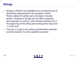 Strings
 Strings in Python are identified as a contiguous set of
characters represented in the quotation marks.
Python allows for either pairs of single or double
quotes. Subsets of strings can be taken using the
slice operator ([ ] and [:] ) with indexes starting at 0 in
the beginning of the string and working their way from
-1 at the end.
 The plus (+) sign is the string concatenation operator
and the asterisk (*) is the repetition operator.
9 March 2019Python
 