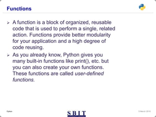 Functions
 A function is a block of organized, reusable
code that is used to perform a single, related
action. Functions provide better modularity
for your application and a high degree of
code reusing.
 As you already know, Python gives you
many built-in functions like print(), etc. but
you can also create your own functions.
These functions are called user-defined
functions.
9 March 2019Python
 