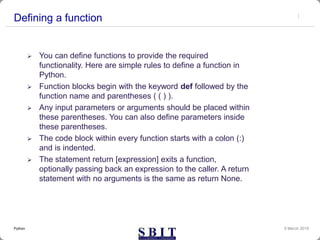 Defining a function
 You can define functions to provide the required
functionality. Here are simple rules to define a function in
Python.
 Function blocks begin with the keyword def followed by the
function name and parentheses ( ( ) ).
 Any input parameters or arguments should be placed within
these parentheses. You can also define parameters inside
these parentheses.
 The code block within every function starts with a colon (:)
and is indented.
 The statement return [expression] exits a function,
optionally passing back an expression to the caller. A return
statement with no arguments is the same as return None.
9 March 2019Python
 