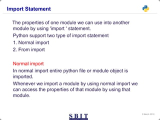 Import Statement
The properties of one module we can use into another
module by using 'import ' statement.
Python support two type of import statement
1. Normal import
2. From import
Normal import
In normal import entire python file or module object is
imported.
Whenever we import a module by using normal import we
can access the properties of that module by using that
module.
9 March 2019
 