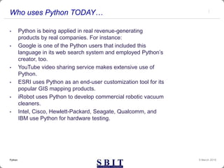 Who uses Python TODAY…
• Python is being applied in real revenue-generating
products by real companies. For instance:
• Google is one of the Python users that included this
language in its web search system and employed Python’s
creator, too.
• YouTube video sharing service makes extensive use of
Python.
• ESRI uses Python as an end-user customization tool for its
popular GIS mapping products.
• iRobot uses Python to develop commercial robotic vacuum
cleaners.
• Intel, Cisco, Hewlett-Packard, Seagate, Qualcomm, and
IBM use Python for hardware testing.
9 March 2019Python
 