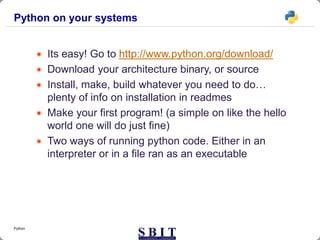 Python on your systems
 Its easy! Go to http://www.python.org/download/
 Download your architecture binary, or source
 Install, make, build whatever you need to do…
plenty of info on installation in readmes
 Make your first program! (a simple on like the hello
world one will do just fine)
 Two ways of running python code. Either in an
interpreter or in a file ran as an executable
Python
 