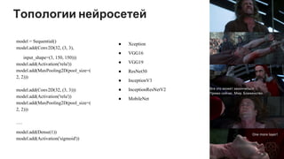 Топологии нейросетей
model = Sequential()
model.add(Conv2D(32, (3, 3),
input_shape=(3, 150, 150)))
model.add(Activation('relu'))
model.add(MaxPooling2D(pool_size=(
2, 2)))
model.add(Conv2D(32, (3, 3)))
model.add(Activation('relu'))
model.add(MaxPooling2D(pool_size=(
2, 2)))
….
model.add(Dense(1))
model.add(Activation('sigmoid'))
● Xception
● VGG16
● VGG19
● ResNet50
● InceptionV3
● InceptionResNetV2
● MobileNet
 