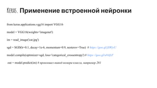 Keras. Применение встроенной нейронки
from keras.applications.vgg16 import VGG16
model = VGG16(weights='imagenet')
im = read_image('cat.jpg')
sgd = SGD(lr=0.1, decay=1e-6, momentum=0.9, nesterov=True) # https://goo.gl/jSWjvU
model.compile(optimizer=sgd, loss='categorical_crossentropy') # https://goo.gl/u9AfzF
out = model.predict(im) # произошел вывод номера класса, например 281
 