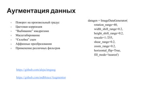 Аугментация данных
https://github.com/aleju/imgaug
https://github.com/mdbloice/Augmentor
datagen = ImageDataGenerator(
rotation_range=40,
width_shift_range=0.2,
height_shift_range=0.2,
rescale=1./255,
shear_range=0.2,
zoom_range=0.2,
horizontal_flip=True,
fill_mode='nearest')
- Поворот на произвольный градус
- Цветовая коррекция
- “Выбивание” квадратами
- Масштабирование
- “Склейка” сцен
- Аффинные преобразования
- Применение различных фильтров
 