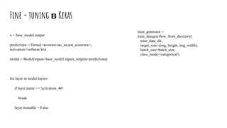Fine - tuning в Keras
x = base_model.output
predictions = Dense(<количество_видов_кошечек>,
activation='softmax')(x)
model = Model(inputs=base_model.inputs, outputs=predictions)
for layer in model.layers:
if layer.name == 'activation_40':
break
layer.trainable = False
train_generator =
train_datagen.flow_from_directory(
train_data_dir,
target_size=(img_height, img_width),
batch_size=batch_size,
class_mode='categorical')
 