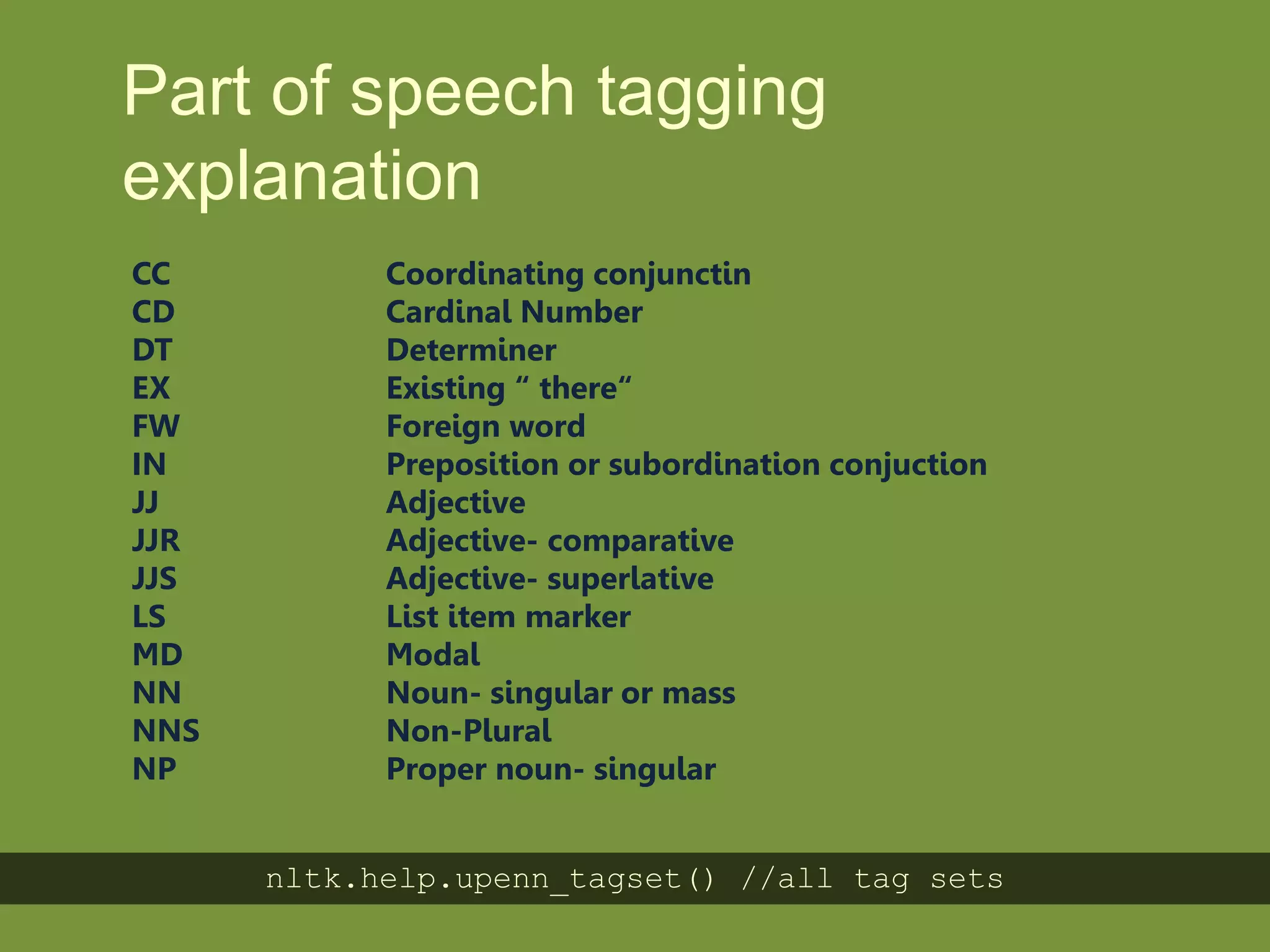Part of speech
tagging explanation
CC Coordinating conjunctin
CD Cardinal Number
DT Determiner
EX Existing “ there“
FW Foreign word
IN Preposition or subordination conjuction
JJ Adjective
JJR Adjective- comparative
JJS Adjective- superlative
LS List item marker
MD Modal
NN Noun- singular or mass
NNS Non-Plural
NP Proper noun- singular
nltk.help.upenn_tagset() //all tag sets
 