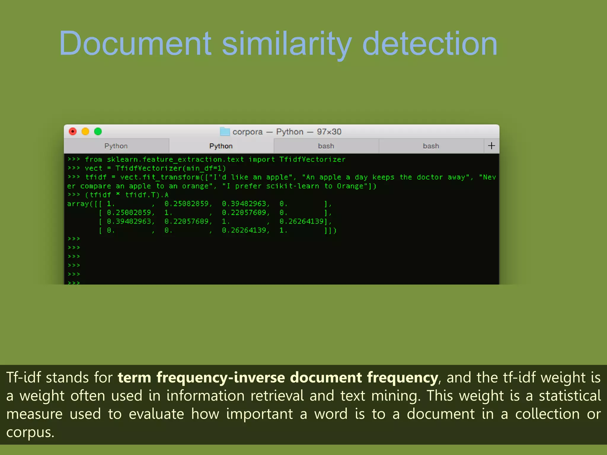 Document similarity
detection
Tf-idf stands for term frequency-inverse document frequency, and the tf-idf weight is
a weight often used in information retrieval and text mining. This weight is a statistical
measure used to evaluate how important a word is to a document in a collection or
corpus.
 