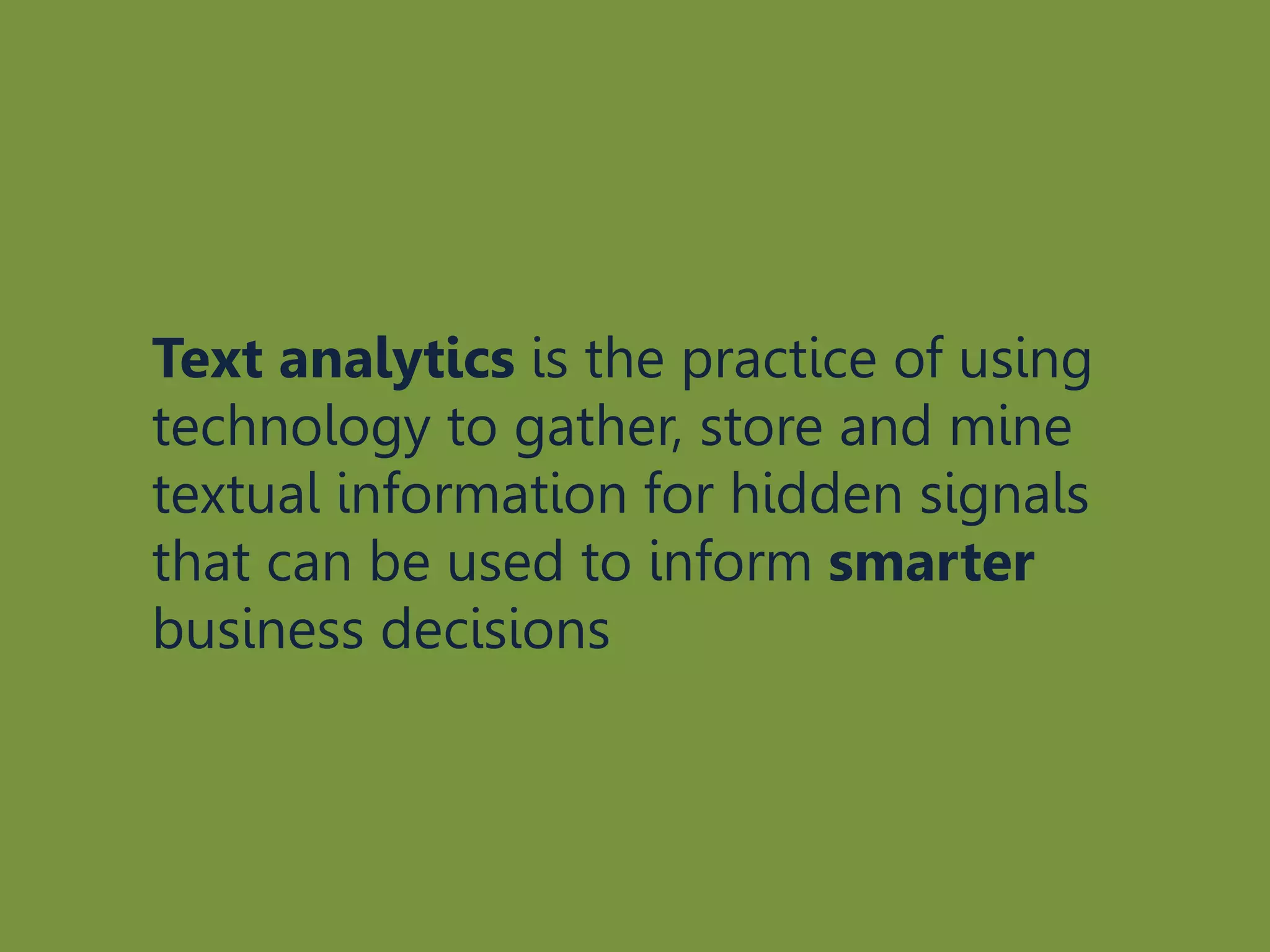 Text analytics is the practice of using
technology to gather, store and mine
textual information for hidden signals
that can be used to inform smarter
business decisions
 