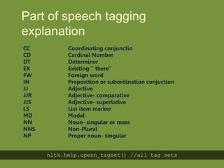 Part of speech
tagging explanation
CC Coordinating conjunctin
CD Cardinal Number
DT Determiner
EX Existing “ there“
FW Foreign word
IN Preposition or subordination conjuction
JJ Adjective
JJR Adjective- comparative
JJS Adjective- superlative
LS List item marker
MD Modal
NN Noun- singular or mass
NNS Non-Plural
NP Proper noun- singular
nltk.help.upenn_tagset() //all tag sets
 