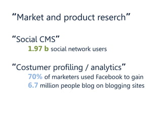 “Market and product reserch”
“Social CMS”
1.97 b social network users
“Costumer profiling / analytics”
70% of marketers used Facebook to gain
6.7 million people blog on blogging sites
 