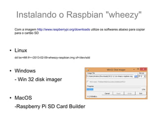 Instalando o Raspbian "wheezy"
Com a imagem http://www.raspberrypi.org/downloads utilize os softwares abaixo para copiar
para o cartão SD
● Linux
dd bs=4M if=~/2013-02-09-wheezy-raspbian.img of=/dev/sdd
● Windows
- Win 32 disk imager
● MacOS
-Raspberry Pi SD Card Builder
 