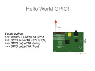 Hello World GPIO!
$ sudo python
>>> import RPi.GPIO as GPIO
>>> GPIO.setup(18, GPIO.OUT)
>>> GPIO.output(18, False)
>>> GPIO.output(18, True)
 