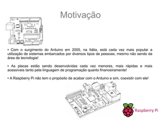 Motivação
● Com o surgimento do Arduino em 2005, na Itália, está cada vez mais popular a
utilização de sistemas embarcados por diversos tipos de pessoas, mesmo não sendo da
área de tecnologia!
● As placas estão sendo desenvolvidas cada vez menores, mais rápidas e mais
acessíveis tanto pela linguagem de programação quanto financeiramente!
● A Raspberry Pi não tem o propósito de acabar com o Arduino e sim, coexistir com ele!
 