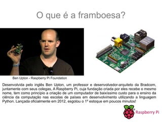 O que é a framboesa?
Desenvolvida pelo inglês Ben Upton, um professor e desenvolvedor-arquiteto da Bradcom,
juntamente com seus colegas, A Raspberry Pi, cuja fundação criada por eles recebe o mesmo
nome, tem como princípio a criação de um computador de baixíssimo custo para o ensino da
ciência da computação nas escolas de países em desenvolvimento utilizando a linguagem
Python. Lançada oficialmente em 2012, esgotou o 1º estoque em poucos minutos!
Ben Upton - Raspberry Pi Foundation
 