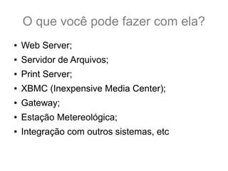 O que você pode fazer com ela?
● Web Server;
● Servidor de Arquivos;
● Print Server;
● XBMC (Inexpensive Media Center);
● Gateway;
● Estação Metereológica;
● Integração com outros sistemas, etc
 