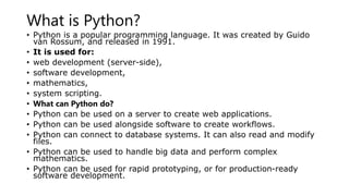 What is Python?
• Python is a popular programming language. It was created by Guido
van Rossum, and released in 1991.
• It is used for:
• web development (server-side),
• software development,
• mathematics,
• system scripting.
• What can Python do?
• Python can be used on a server to create web applications.
• Python can be used alongside software to create workflows.
• Python can connect to database systems. It can also read and modify
files.
• Python can be used to handle big data and perform complex
mathematics.
• Python can be used for rapid prototyping, or for production-ready
software development.
 