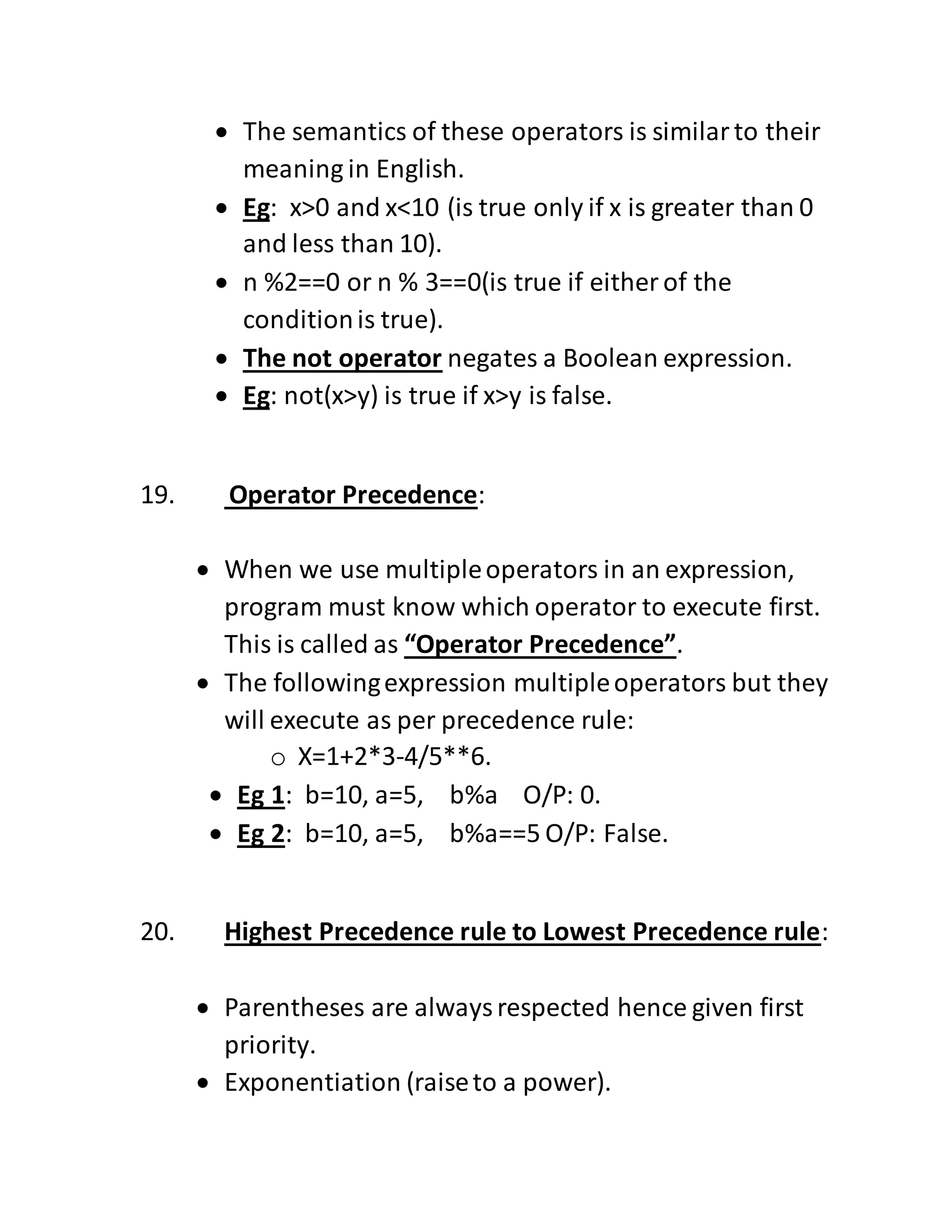  The semantics of these operators is similarto their
meaning in English.
 Eg: x>0 and x<10 (is true only if x is greater than 0
and less than 10).
 n %2==0 or n % 3==0(is true if either of the
conditionis true).
 The not operator negates a Boolean expression.
 Eg: not(x>y) is true if x>y is false.
19. Operator Precedence:
 When we use multipleoperators in an expression,
program must know which operator to execute first.
This is called as “Operator Precedence”.
 The followingexpression multipleoperators but they
will execute as per precedence rule:
o X=1+2*3-4/5**6.
 Eg 1: b=10, a=5, b%a O/P: 0.
 Eg 2: b=10, a=5, b%a==5 O/P: False.
20. Highest Precedence rule to Lowest Precedence rule:
 Parentheses are alwaysrespected hence given first
priority.
 Exponentiation (raiseto a power).
 