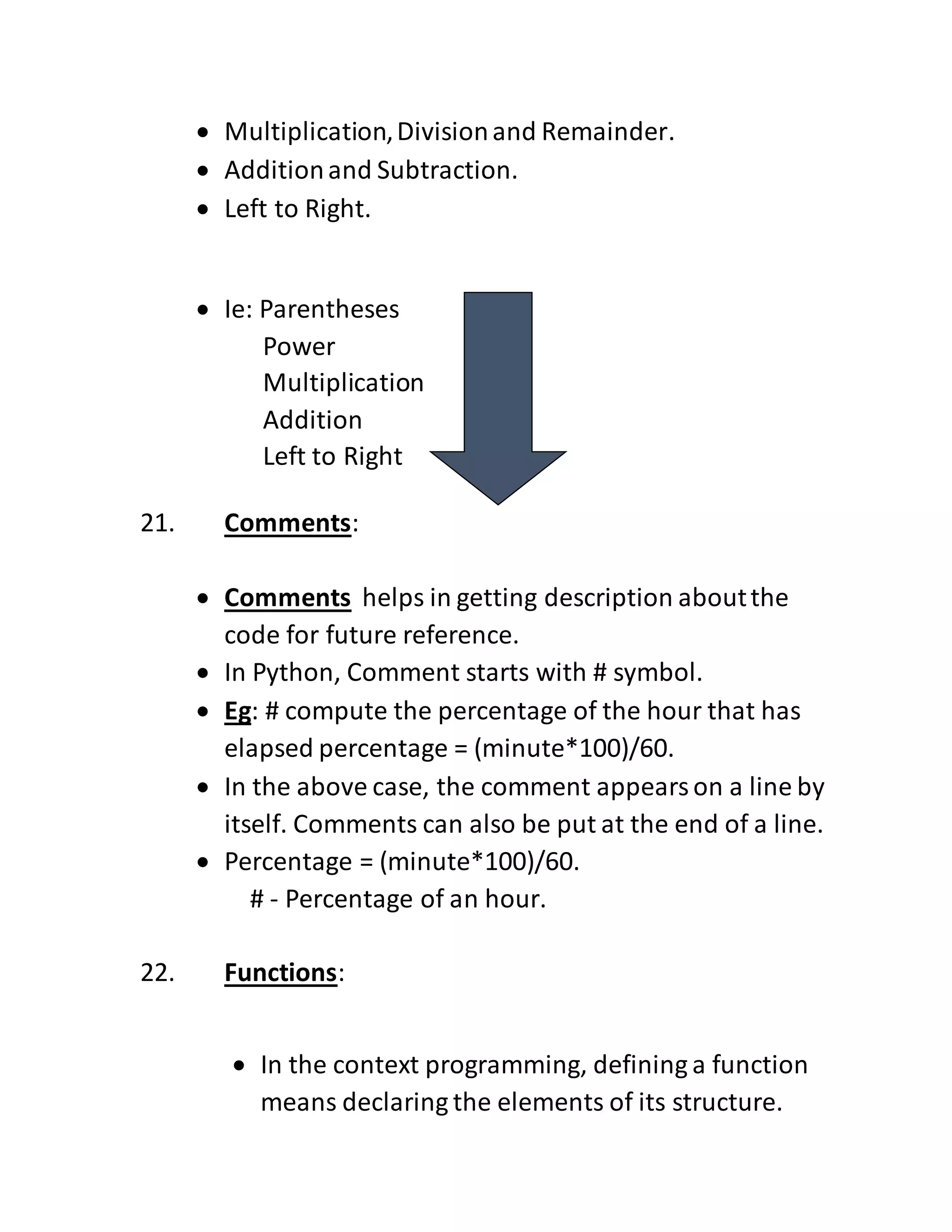  Multiplication,Divisionand Remainder.
 Additionand Subtraction.
 Left to Right.
 Ie: Parentheses
Power
Multiplication
Addition
Left to Right
21. Comments:
 Comments helps in getting description aboutthe
code for future reference.
 In Python, Comment starts with # symbol.
 Eg: # compute the percentage of the hour that has
elapsed percentage = (minute*100)/60.
 In the above case, the comment appearson a line by
itself. Comments can also be put at the end of a line.
 Percentage = (minute*100)/60.
# - Percentage of an hour.
22. Functions:
 In the context programming, defining a function
means declaring the elements of its structure.
 