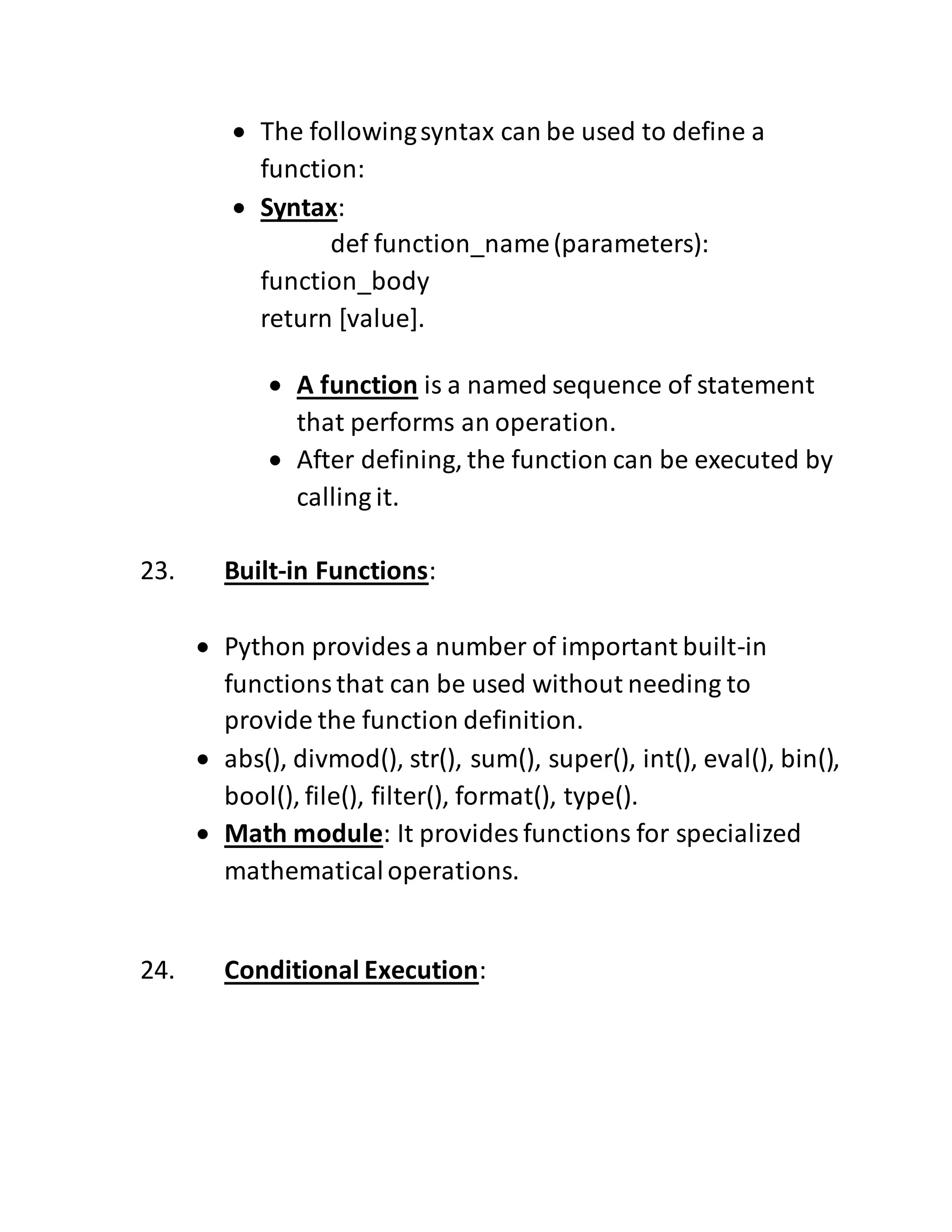  The followingsyntax can be used to define a
function:
 Syntax:
def function_name(parameters):
function_body
return [value].
 A function is a named sequence of statement
that performs an operation.
 After defining, the function can be executed by
calling it.
23. Built-in Functions:
 Python provides a number of important built-in
functionsthat can be used without needing to
provide the function definition.
 abs(), divmod(), str(), sum(), super(), int(), eval(), bin(),
bool(), file(), filter(), format(), type().
 Math module: It provides functions for specialized
mathematicaloperations.
24. Conditional Execution:
 