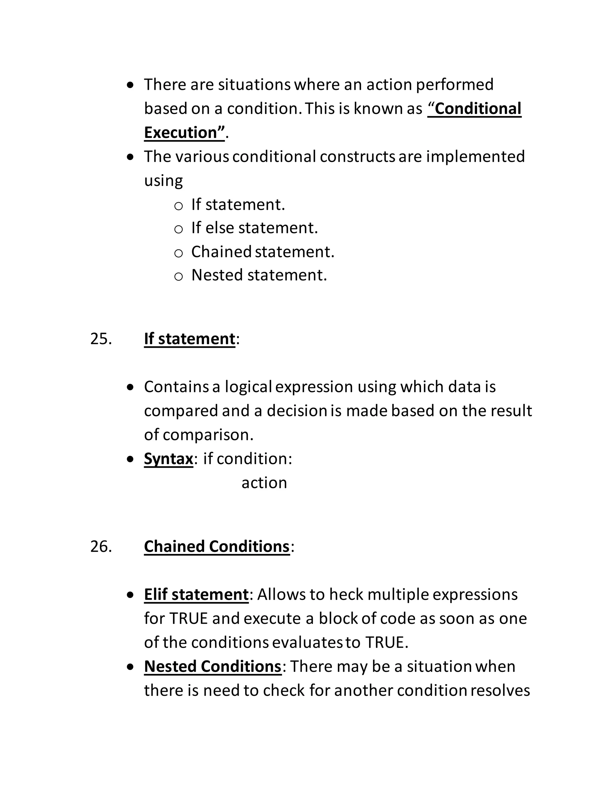  There are situationswhere an action performed
based on a condition.This is known as “Conditional
Execution”.
 The variousconditional constructsare implemented
using
o If statement.
o If else statement.
o Chainedstatement.
o Nested statement.
25. If statement:
 Containsa logicalexpression using which data is
compared and a decisionis made based on the result
of comparison.
 Syntax: if condition:
action
26. Chained Conditions:
 Elif statement: Allows to heck multiple expressions
for TRUE and execute a block of code as soon as one
of the conditionsevaluatesto TRUE.
 Nested Conditions: There may be a situationwhen
there is need to check for another conditionresolves
 