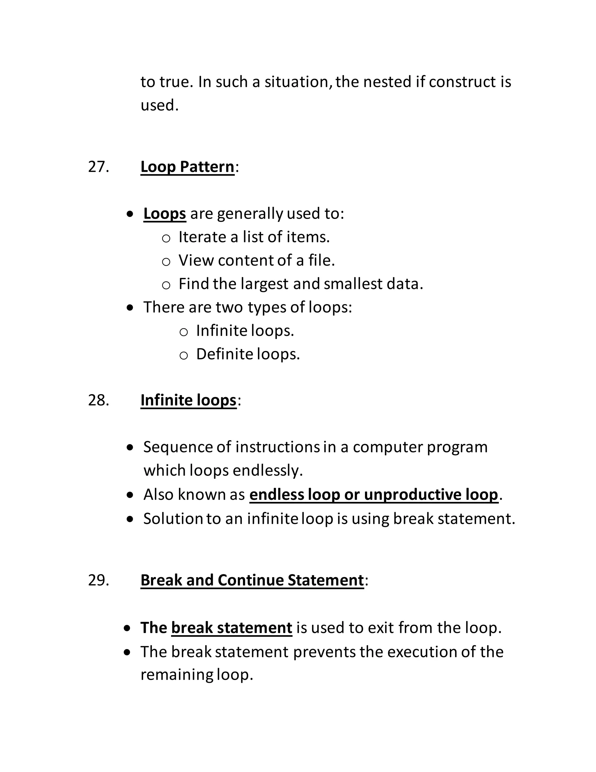 to true. In such a situation,the nested if construct is
used.
27. Loop Pattern:
 Loops are generally used to:
o Iterate a list of items.
o View content of a file.
o Find the largest and smallest data.
 There are two types of loops:
o Infinite loops.
o Definite loops.
28. Infinite loops:
 Sequence of instructionsin a computer program
which loops endlessly.
 Also known as endless loop or unproductive loop.
 Solutionto an infiniteloop is using break statement.
29. Break and Continue Statement:
 The break statement is used to exit from the loop.
 The break statement prevents the execution of the
remaining loop.
 