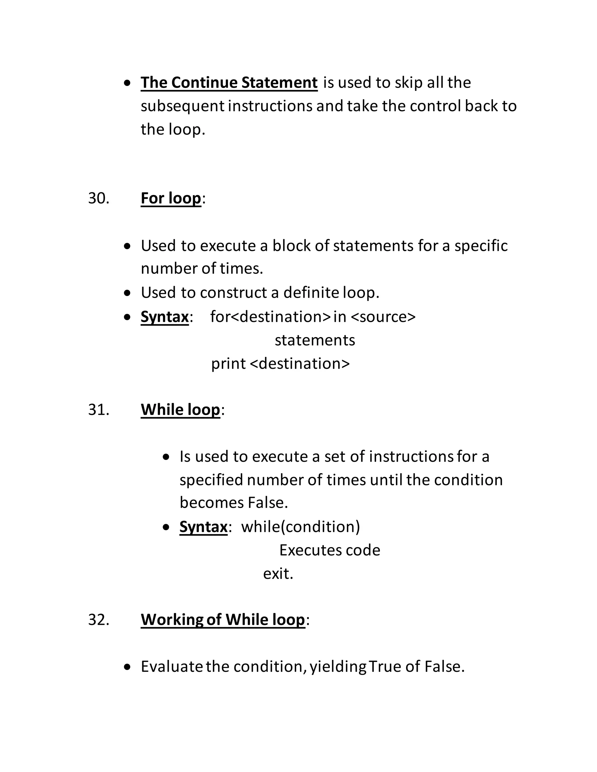 The Continue Statement is used to skip all the
subsequent instructions and take the control back to
the loop.
30. For loop:
 Used to execute a block of statements for a specific
number of times.
 Used to construct a definite loop.
 Syntax: for<destination>in <source>
statements
print <destination>
31. While loop:
 Is used to execute a set of instructionsfor a
specified number of times until the condition
becomes False.
 Syntax: while(condition)
Executes code
exit.
32. Workingof While loop:
 Evaluatethe condition,yieldingTrue of False.
 