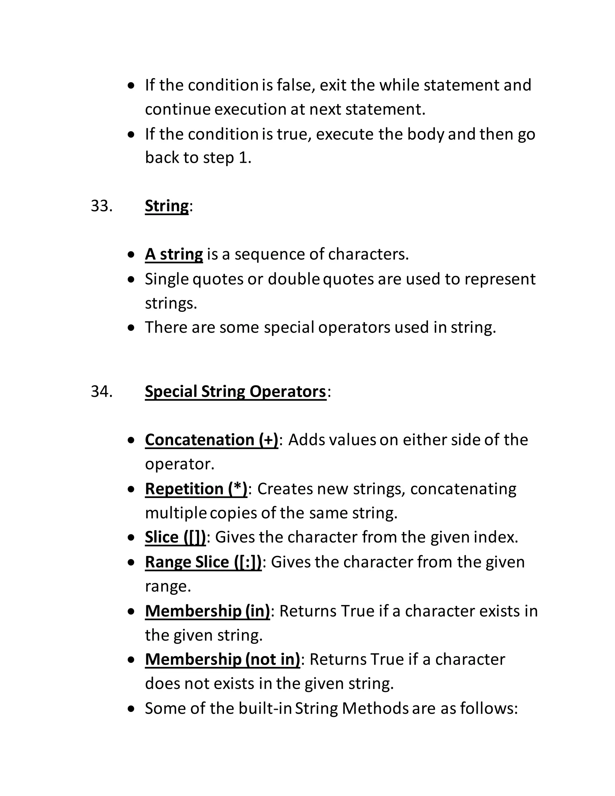  If the conditionis false, exit the while statement and
continue execution at next statement.
 If the conditionis true, execute the body and then go
back to step 1.
33. String:
 A string is a sequence of characters.
 Single quotes or doublequotes are used to represent
strings.
 There are some special operators used in string.
34. Special String Operators:
 Concatenation (+): Adds values on either side of the
operator.
 Repetition (*): Creates new strings, concatenating
multiplecopies of the same string.
 Slice ([]): Gives the character from the given index.
 Range Slice ([:]): Gives the character from the given
range.
 Membership (in): Returns True if a character exists in
the given string.
 Membership (not in): Returns True if a character
does not exists in the given string.
 Some of the built-inString Methodsare as follows:
 