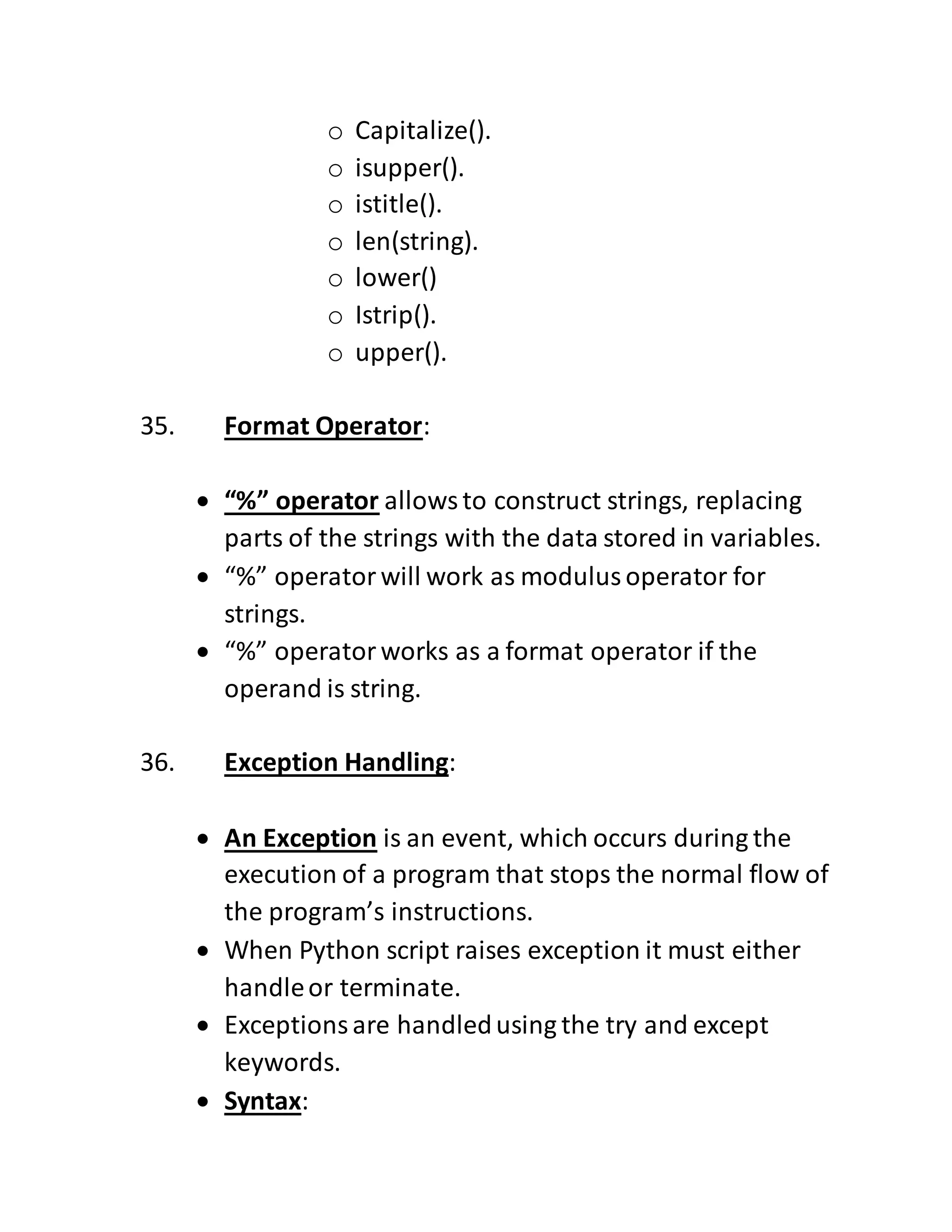 o Capitalize().
o isupper().
o istitle().
o len(string).
o lower()
o Istrip().
o upper().
35. Format Operator:
 “%” operator allowsto construct strings, replacing
parts of the strings with the data stored in variables.
 “%” operatorwill work as modulusoperator for
strings.
 “%” operatorworks as a format operator if the
operand is string.
36. Exception Handling:
 An Exception is an event, which occurs during the
execution of a program that stops the normal flow of
the program’s instructions.
 When Python script raises exception it must either
handleor terminate.
 Exceptionsare handledusing the try and except
keywords.
 Syntax:
 