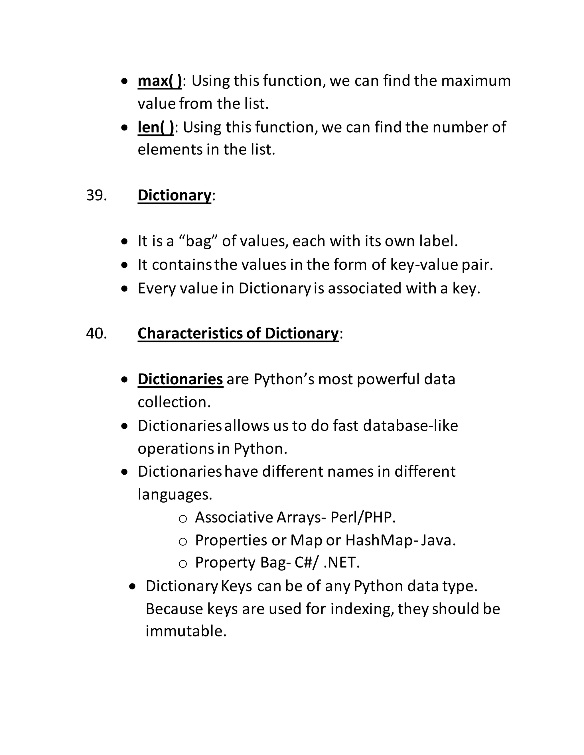  max( ): Using this function, we can find the maximum
value from the list.
 len( ): Using this function, we can find the number of
elements in the list.
39. Dictionary:
 It is a “bag” of values, each with its own label.
 It containsthe values in the form of key-value pair.
 Every value in Dictionaryis associated with a key.
40. Characteristics of Dictionary:
 Dictionaries are Python’s most powerful data
collection.
 Dictionariesallows us to do fast database-like
operationsin Python.
 Dictionarieshave different names in different
languages.
o Associative Arrays- Perl/PHP.
o Properties or Map or HashMap- Java.
o Property Bag- C#/ .NET.
 DictionaryKeys can be of any Python data type.
Because keys are used for indexing, they should be
immutable.
 