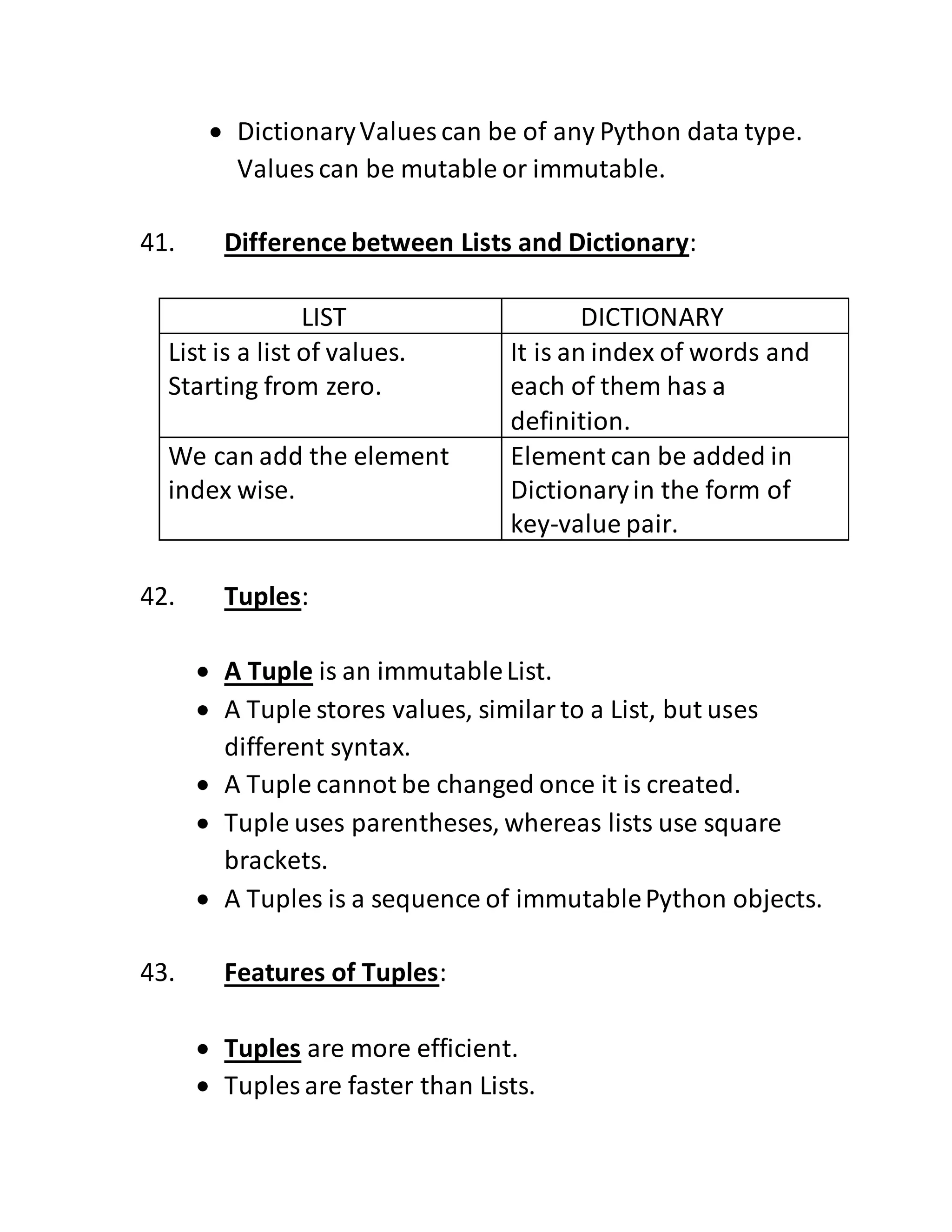  DictionaryValues can be of any Python data type.
Values can be mutable or immutable.
41. Difference between Lists and Dictionary:
LIST DICTIONARY
List is a list of values.
Starting from zero.
It is an index of words and
each of them has a
definition.
We can add the element
index wise.
Element can be added in
Dictionaryin the form of
key-value pair.
42. Tuples:
 A Tuple is an immutableList.
 A Tuple stores values, similarto a List, but uses
different syntax.
 A Tuple cannot be changed once it is created.
 Tuple uses parentheses, whereas lists use square
brackets.
 A Tuples is a sequence of immutablePython objects.
43. Features of Tuples:
 Tuples are more efficient.
 Tuples are faster than Lists.
 