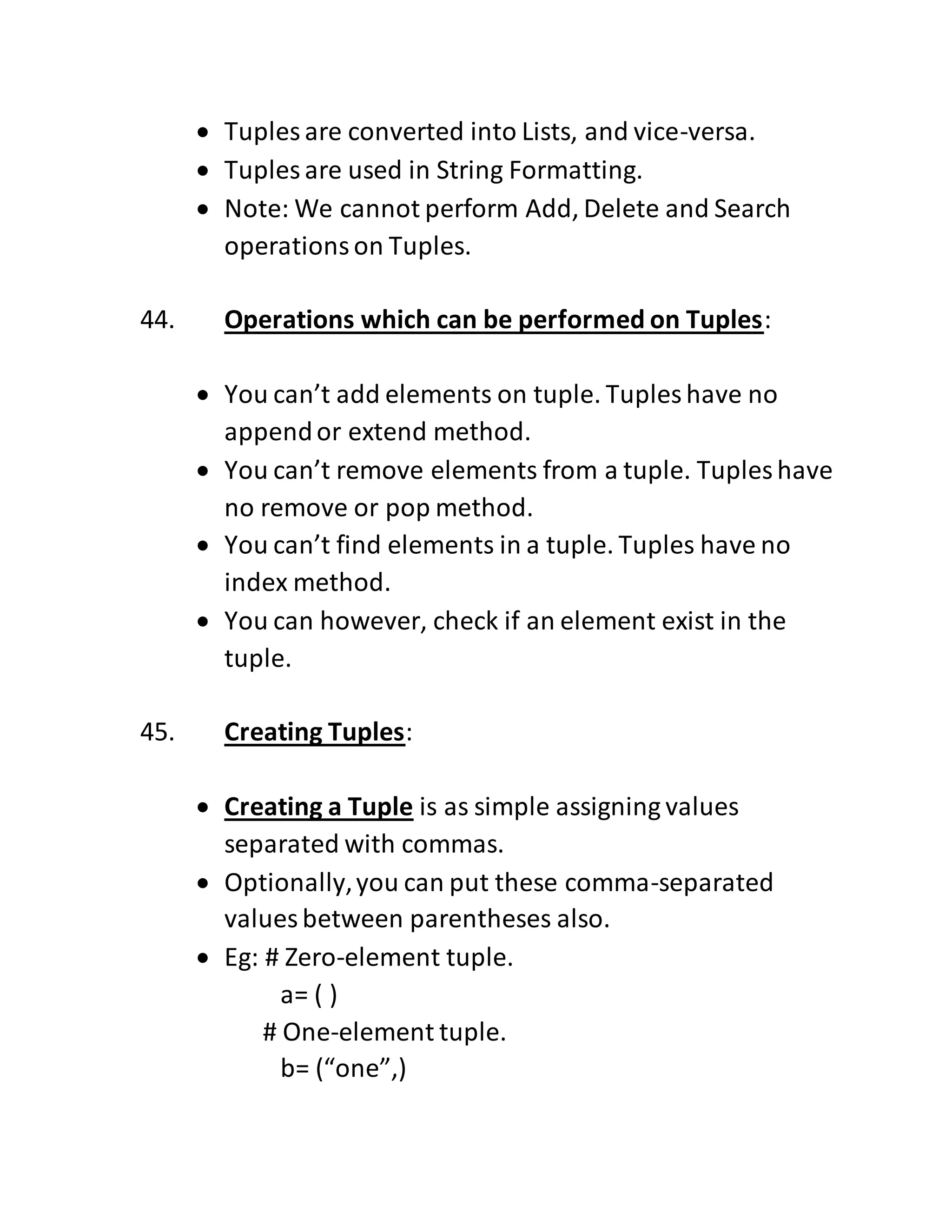  Tuples are converted into Lists, and vice-versa.
 Tuples are used in String Formatting.
 Note: We cannot perform Add, Delete and Search
operationson Tuples.
44. Operations which can be performed on Tuples:
 You can’t add elements on tuple. Tuples have no
appendor extend method.
 You can’t remove elements from a tuple. Tuples have
no remove or pop method.
 You can’t find elements in a tuple. Tuples have no
index method.
 You can however, check if an element exist in the
tuple.
45. Creating Tuples:
 Creating a Tuple is as simple assigning values
separated with commas.
 Optionally,you can put these comma-separated
values between parentheses also.
 Eg: # Zero-element tuple.
a= ( )
# One-element tuple.
b= (“one”,)
 