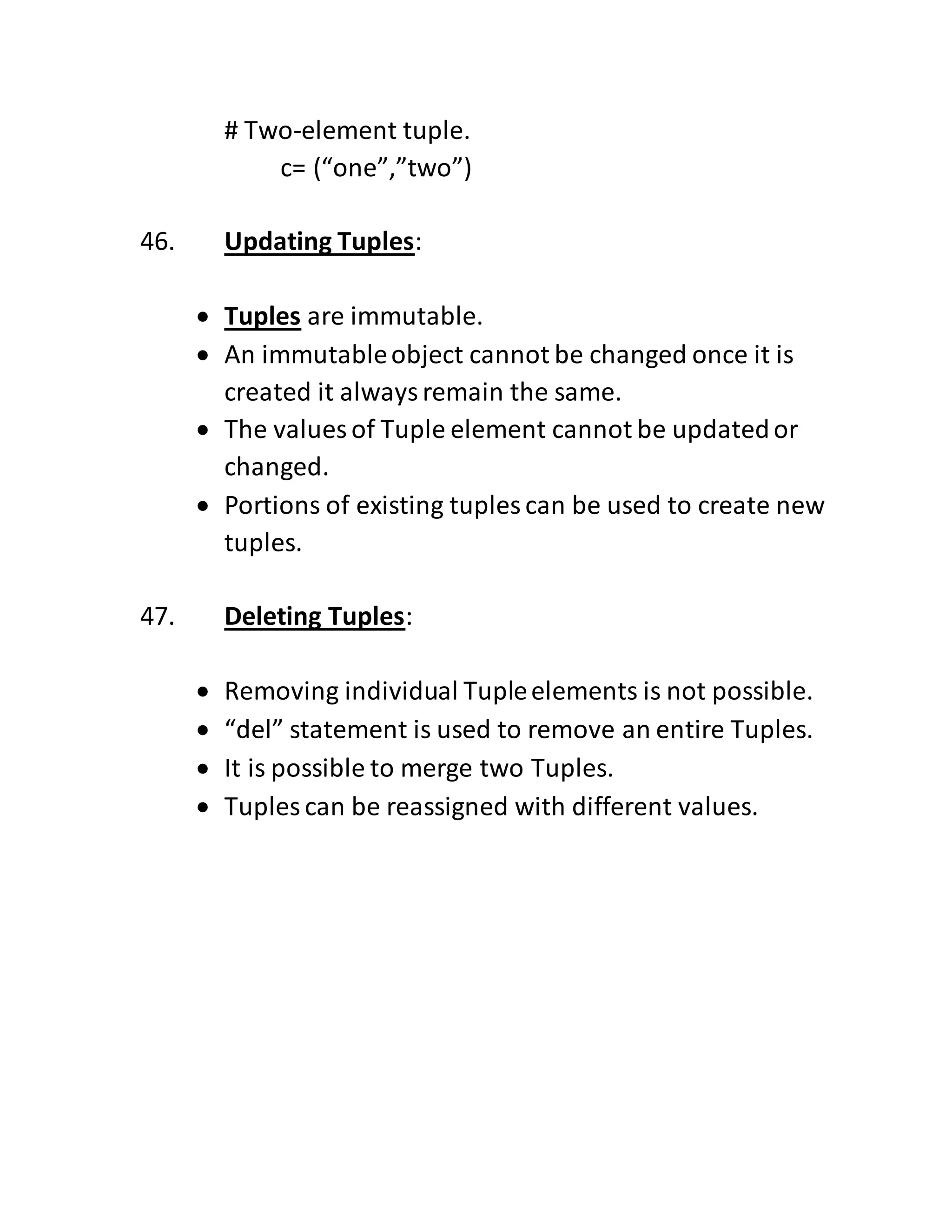 # Two-element tuple.
c= (“one”,”two”)
46. Updating Tuples:
 Tuples are immutable.
 An immutableobject cannot be changed once it is
created it alwaysremain the same.
 The values of Tuple element cannot be updatedor
changed.
 Portions of existing tuples can be used to create new
tuples.
47. Deleting Tuples:
 Removing individual Tupleelements is not possible.
 “del” statement is used to remove an entire Tuples.
 It is possible to merge two Tuples.
 Tuples can be reassigned with different values.
 