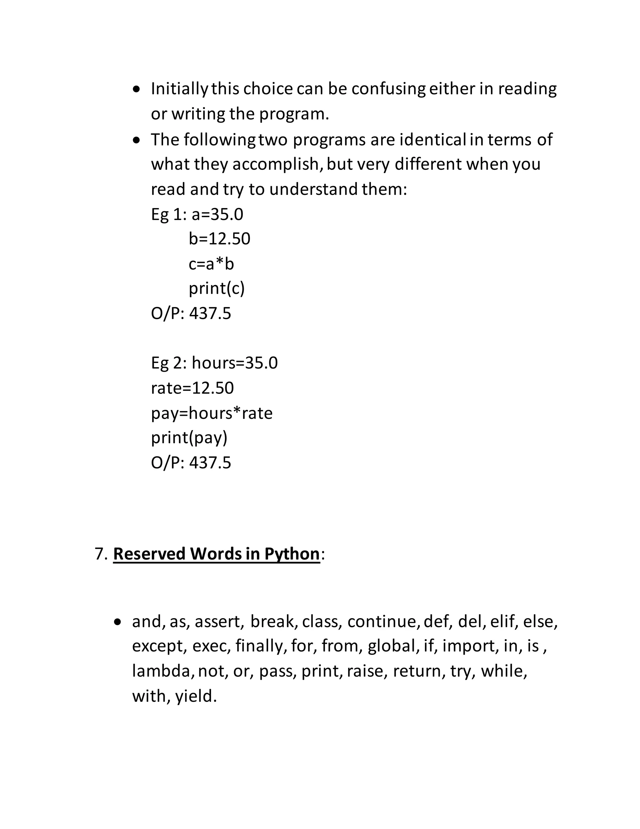  Initiallythis choice can be confusing either in reading
or writing the program.
 The followingtwo programs are identicalin terms of
what they accomplish,but very different when you
read and try to understand them:
Eg 1: a=35.0
b=12.50
c=a*b
print(c)
O/P: 437.5
Eg 2: hours=35.0
rate=12.50
pay=hours*rate
print(pay)
O/P: 437.5
7. Reserved Words in Python:
 and, as, assert, break, class, continue,def, del, elif, else,
except, exec, finally, for, from, global, if, import, in, is ,
lambda,not, or, pass, print, raise, return, try, while,
with, yield.
 