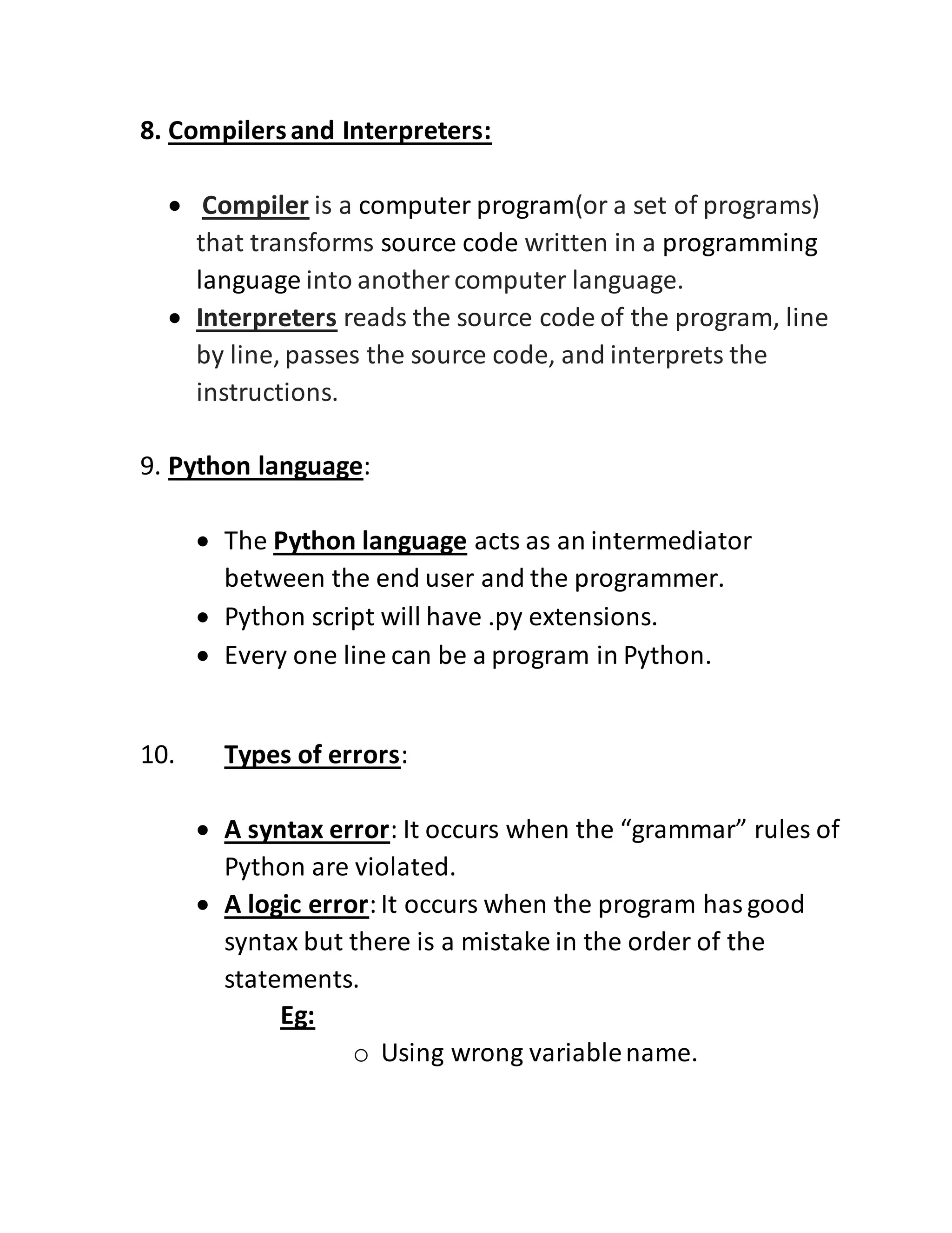 8. Compilersand Interpreters:
 Compiler is a computer program(or a set of programs)
that transforms source code written in a programming
language into another computer language.
 Interpreters reads the source code of the program, line
by line, passes the source code, and interprets the
instructions.
9. Python language:
 The Python language acts as an intermediator
between the end user and the programmer.
 Python script will have .py extensions.
 Every one line can be a program in Python.
10. Types of errors:
 A syntax error: It occurs when the “grammar” rules of
Python are violated.
 A logic error:It occurs when the program hasgood
syntax but there is a mistake in the order of the
statements.
Eg:
o Using wrong variablename.
 