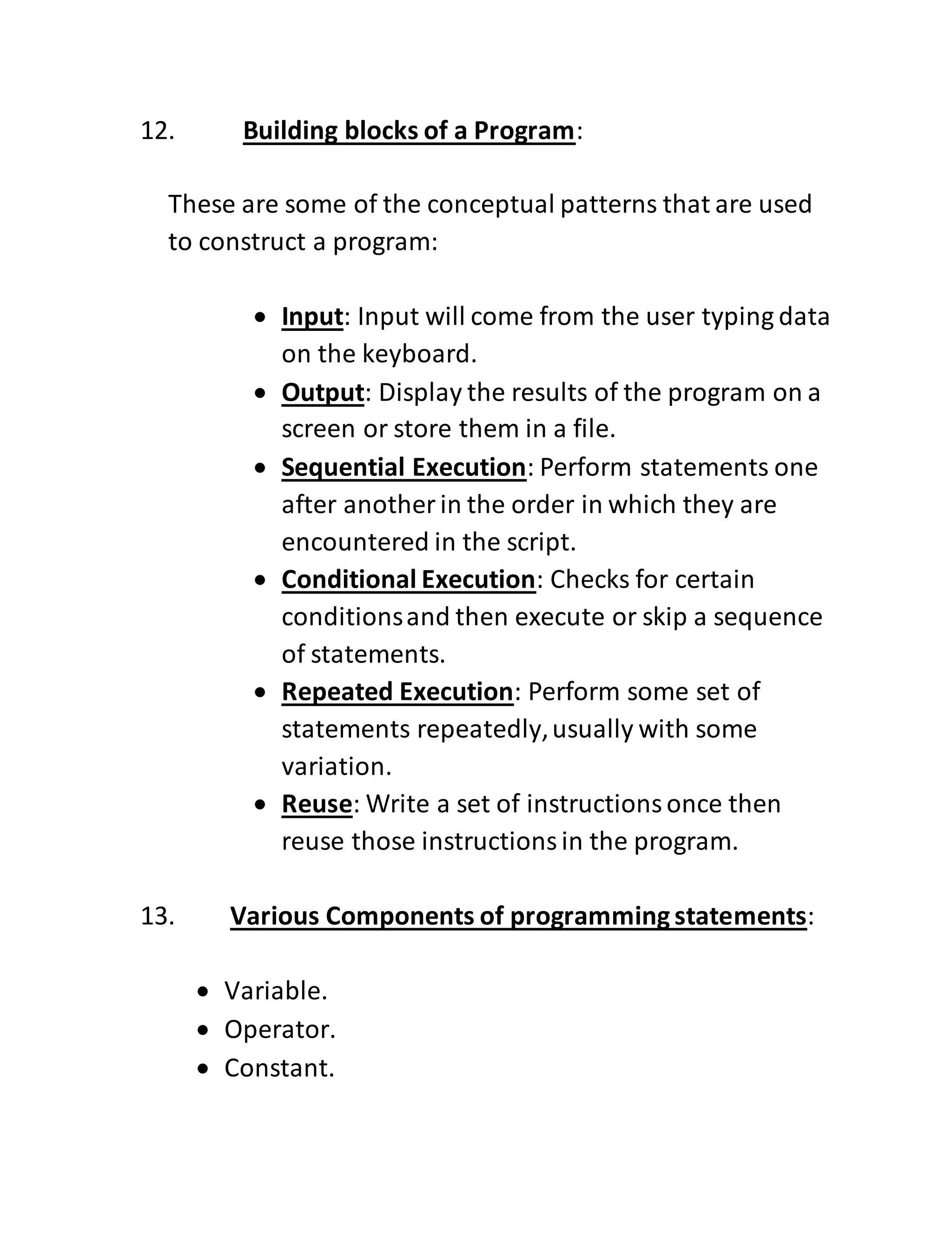 12. Building blocks of a Program:
These are some of the conceptual patterns that are used
to construct a program:
 Input: Input will come from the user typing data
on the keyboard.
 Output: Display the results of the program on a
screen or store them in a file.
 Sequential Execution: Perform statements one
after another in the order in which they are
encountered in the script.
 Conditional Execution: Checks for certain
conditionsand then execute or skip a sequence
of statements.
 Repeated Execution: Perform some set of
statements repeatedly,usually with some
variation.
 Reuse: Write a set of instructionsonce then
reuse those instructionsin the program.
13. Various Components of programmingstatements:
 Variable.
 Operator.
 Constant.
 