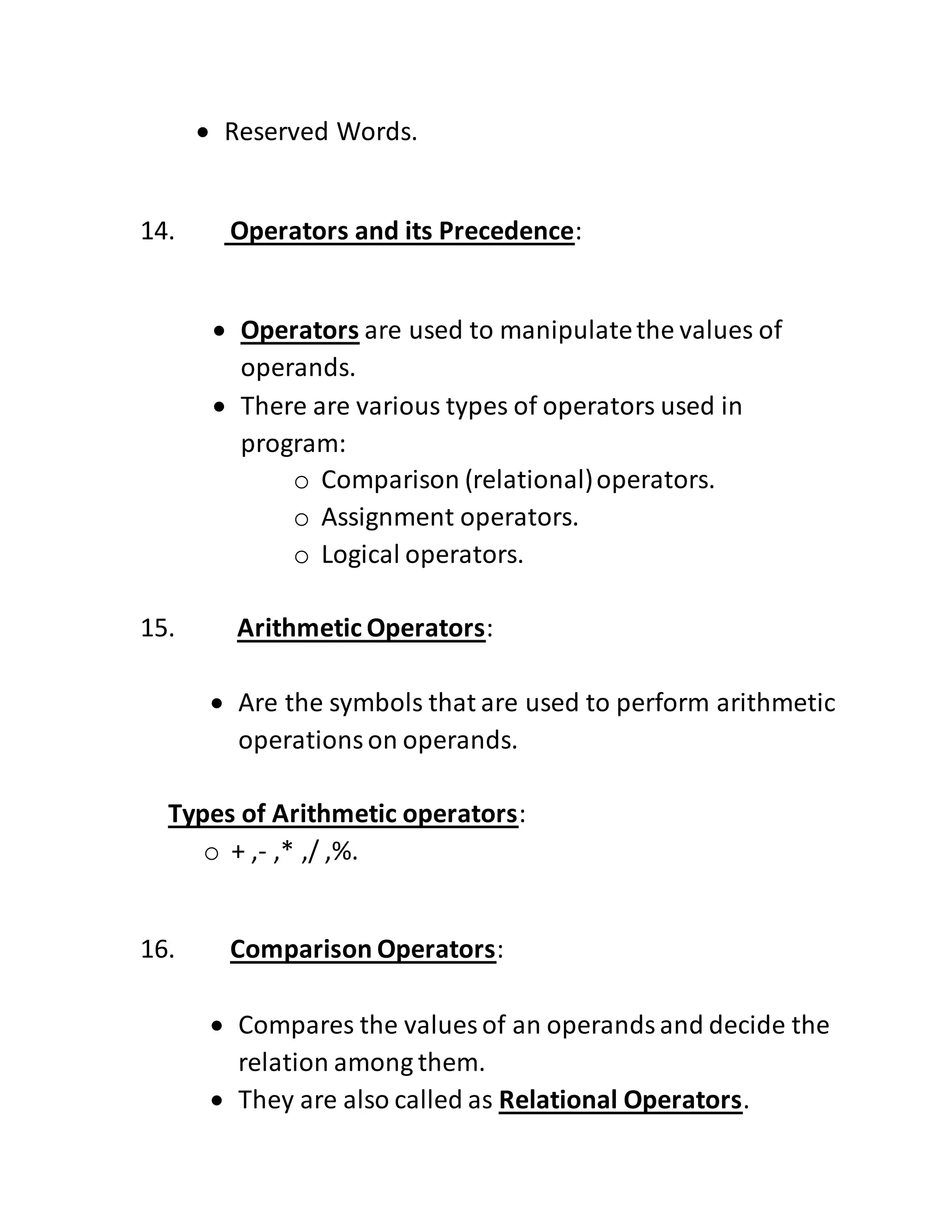  Reserved Words.
14. Operators and its Precedence:
 Operators are used to manipulatethe values of
operands.
 There are various types of operators used in
program:
o Comparison (relational)operators.
o Assignment operators.
o Logical operators.
15. Arithmetic Operators:
 Are the symbols that are used to perform arithmetic
operationson operands.
Types of Arithmetic operators:
o + ,- ,* ,/ ,%.
16. Comparison Operators:
 Compares the values of an operandsand decide the
relation among them.
 They are also called as Relational Operators.
 